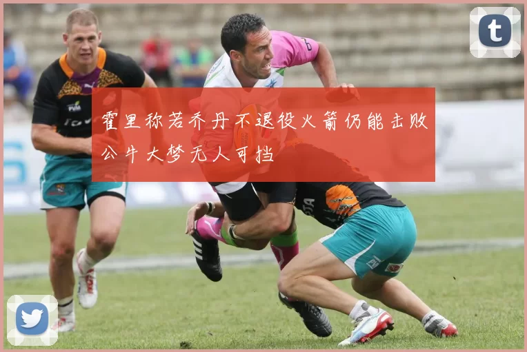 霍里称若乔丹不退役火箭仍能击败公牛大梦无人可挡
