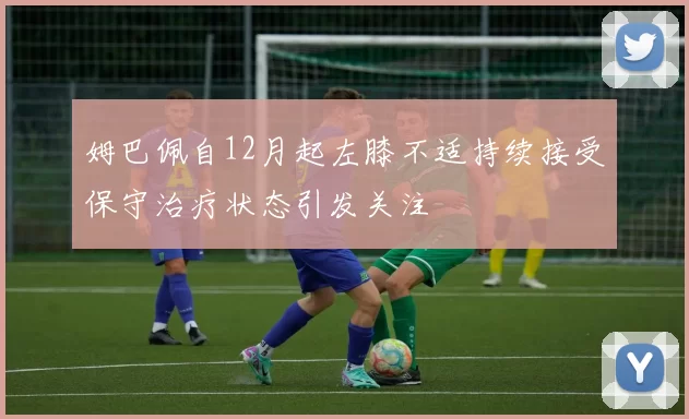 姆巴佩自12月起左膝不适持续接受保守治疗状态引发关注