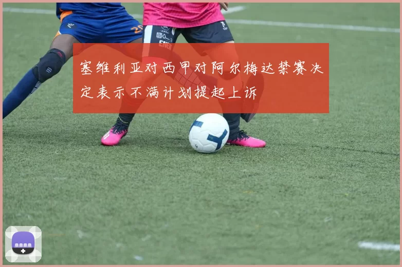 塞维利亚对西甲对阿尔梅达禁赛决定表示不满计划提起上诉