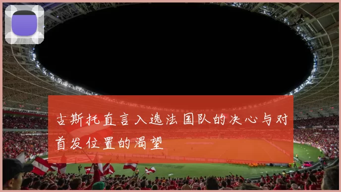 古斯托直言入选法国队的决心与对首发位置的渴望