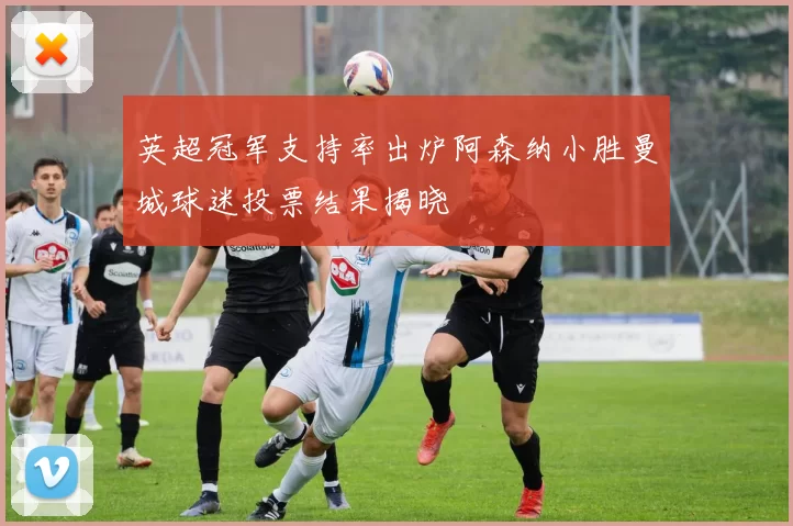 英超冠军支持率出炉阿森纳小胜曼城球迷投票结果揭晓