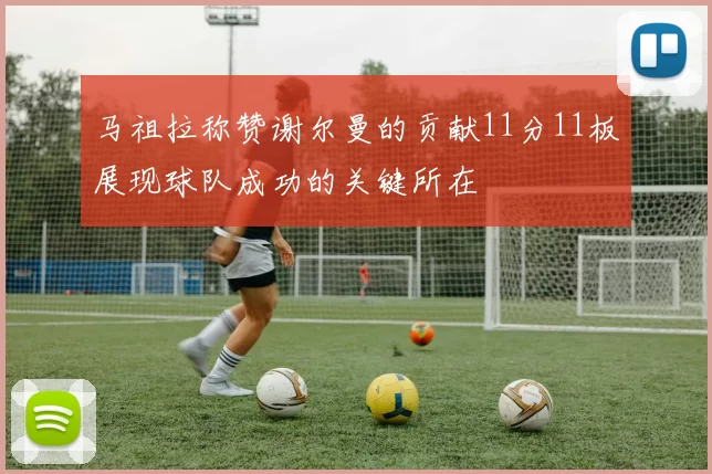 马祖拉称赞谢尔曼的贡献11分11板展现球队成功的关键所在