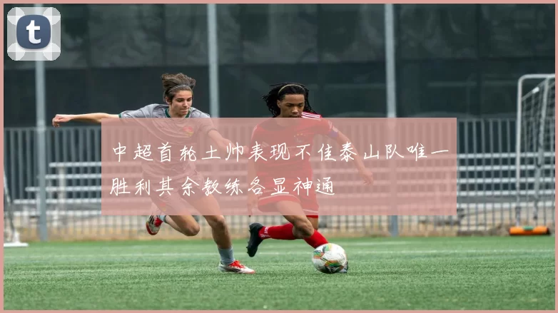 中超首轮土帅表现不佳泰山队唯一胜利其余教练各显神通