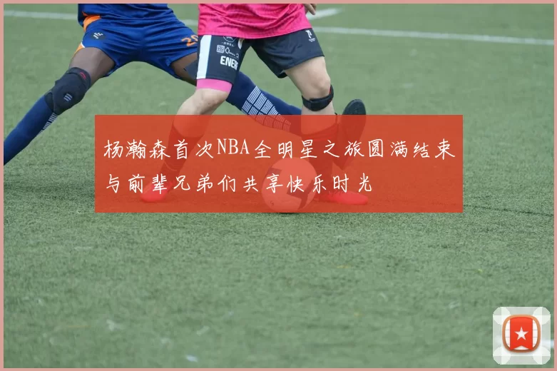 杨瀚森首次NBA全明星之旅圆满结束与前辈兄弟们共享快乐时光