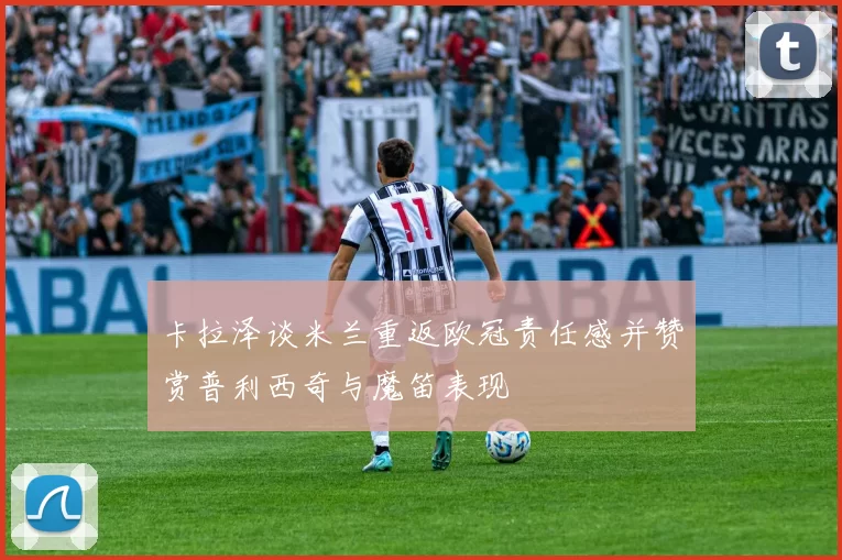 卡拉泽谈米兰重返欧冠责任感并赞赏普利西奇与魔笛表现