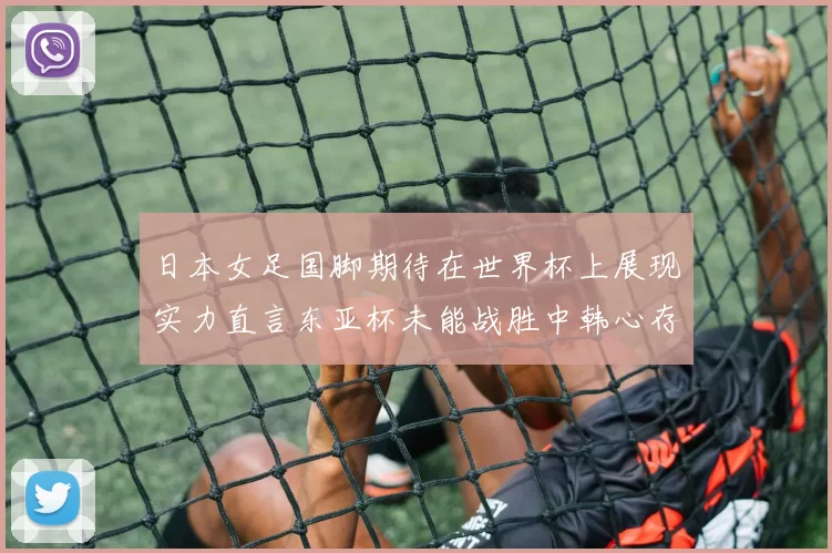 日本女足国脚期待在世界杯上展现实力直言东亚杯未能战胜中韩心存不甘