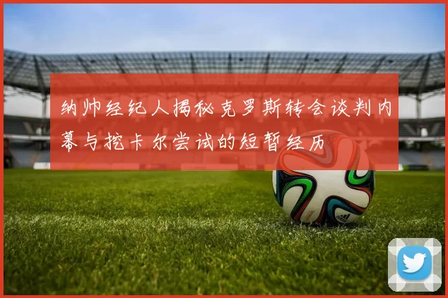 纳帅经纪人揭秘克罗斯转会谈判内幕与挖卡尔尝试的短暂经历