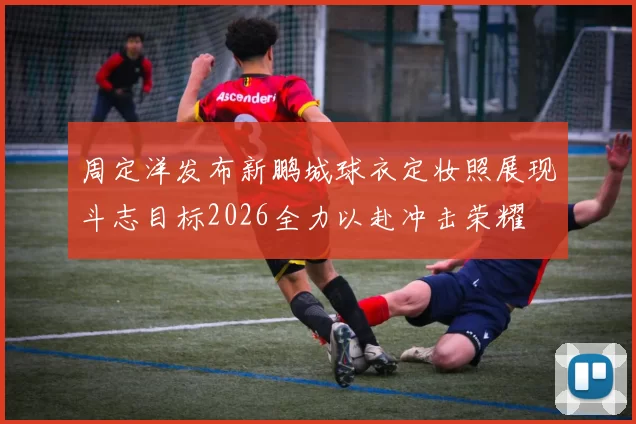 周定洋发布新鹏城球衣定妆照展现斗志目标2026全力以赴冲击荣耀