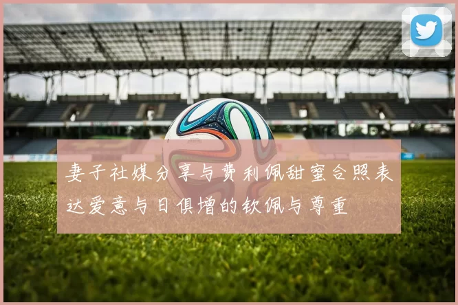 妻子社媒分享与费利佩甜蜜合照表达爱意与日俱增的钦佩与尊重