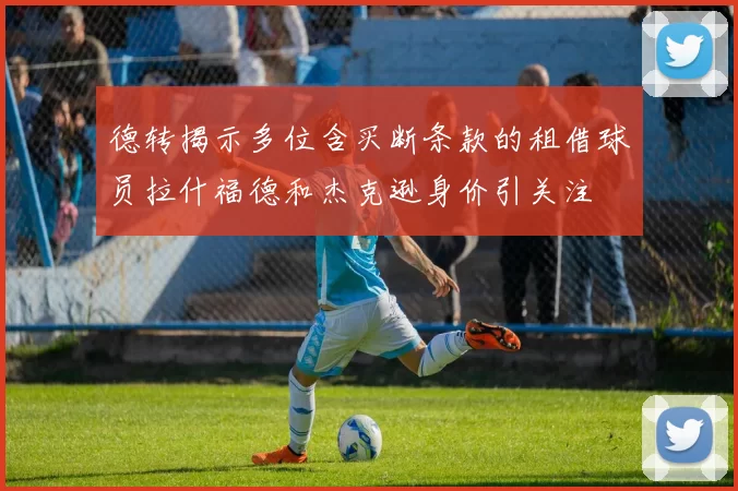 德转揭示多位含买断条款的租借球员拉什福德和杰克逊身价引关注