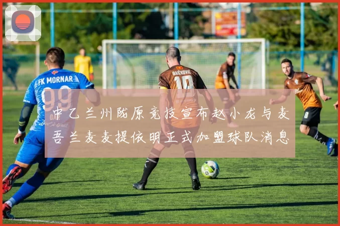 中乙兰州陇原竞技宣布赵小龙与麦吾兰麦麦提依明正式加盟球队消息