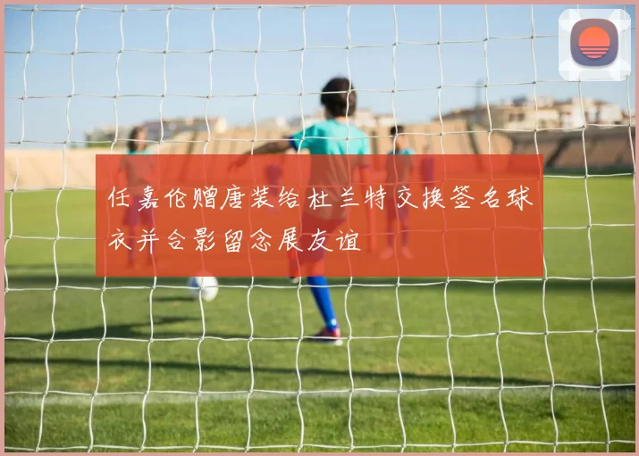 任嘉伦赠唐装给杜兰特交换签名球衣并合影留念展友谊