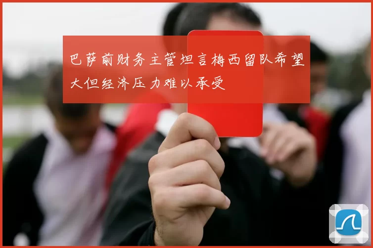 巴萨前财务主管坦言梅西留队希望大但经济压力难以承受