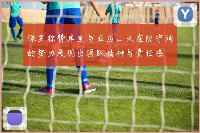 保罗称赞库里与亚历山大在防守端的努力展现出团队精神与责任感