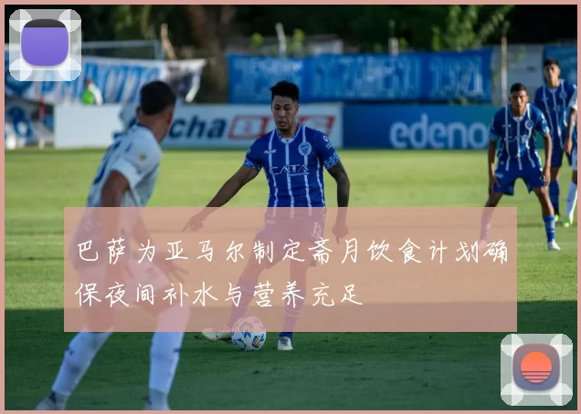 巴萨为亚马尔制定斋月饮食计划确保夜间补水与营养充足