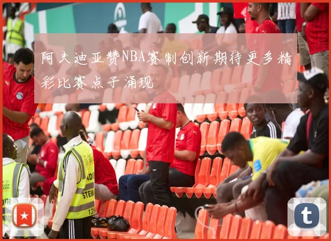 阿夫迪亚赞NBA赛制创新期待更多精彩比赛点子涌现