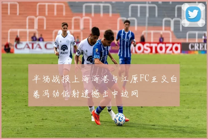 半场战报上海海港与江原FC互交白卷冯劲低射遗憾击中边网