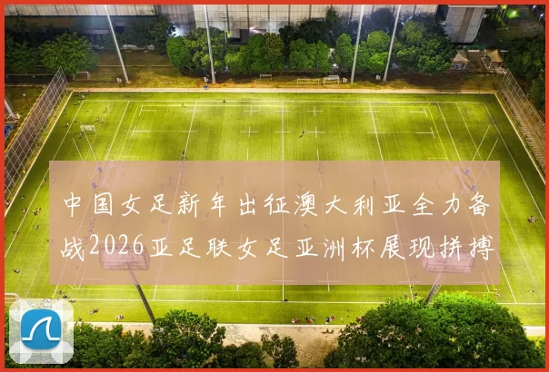中国女足新年出征澳大利亚全力备战2026亚足联女足亚洲杯展现拼搏精神