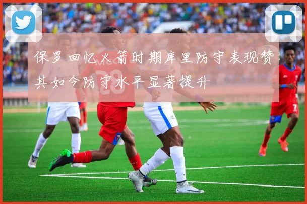 保罗回忆火箭时期库里防守表现赞其如今防守水平显著提升