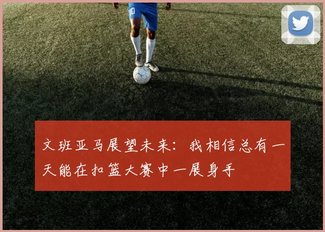 文班亚马展望未来：我相信总有一天能在扣篮大赛中一展身手