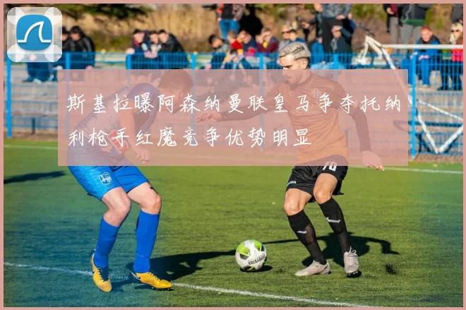 斯基拉曝阿森纳曼联皇马争夺托纳利枪手红魔竞争优势明显