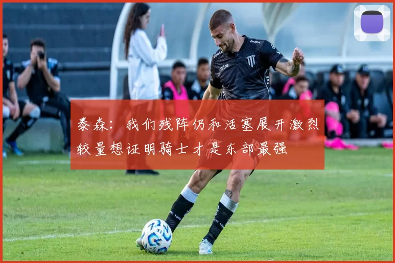 泰森：我们残阵仍和活塞展开激烈较量想证明骑士才是东部最强