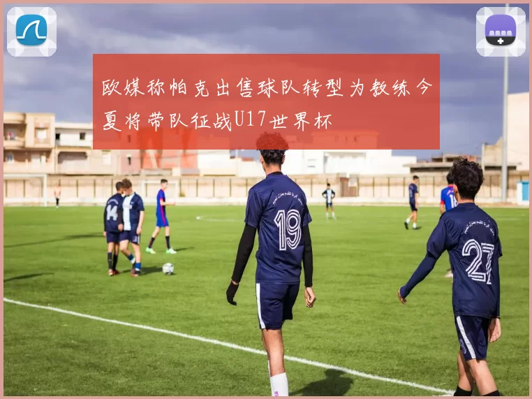 欧媒称帕克出售球队转型为教练今夏将带队征战U17世界杯